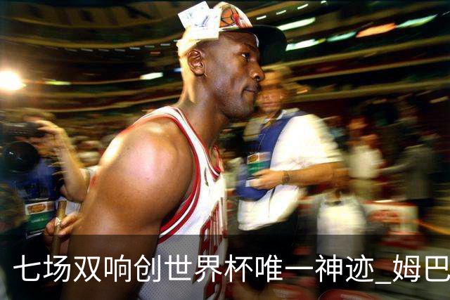 七场双响创世界杯唯一神迹 姆巴佩展现统治级实力